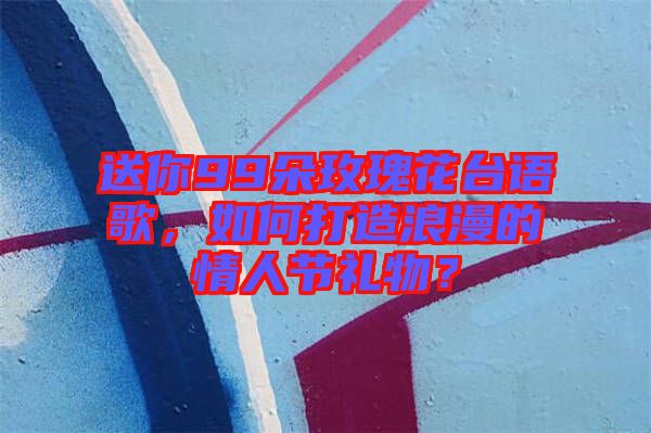 送你99朵玫瑰花臺語歌,如何打造浪漫的情人節禮物?