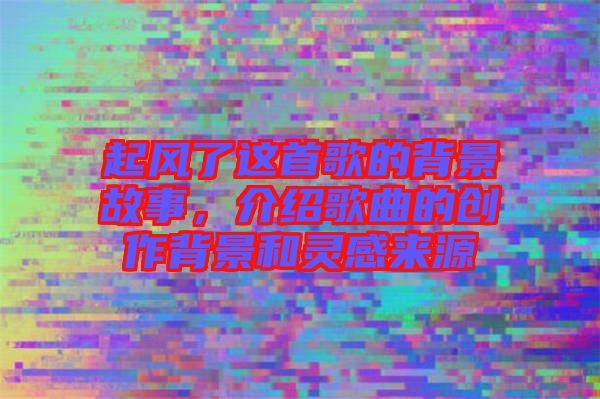 起風了這首歌的背景故事,介紹歌曲的創作背景和靈感來源