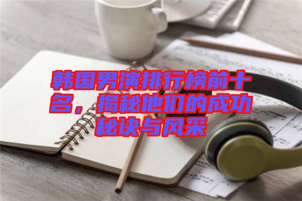 韓國男演排行榜前十名,揭秘他們的成功秘訣與風(fēng)采
