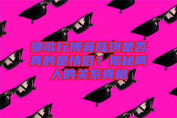 驪歌行傅音陸琪是否真的是情侶?揭秘兩人的關(guān)系真相
