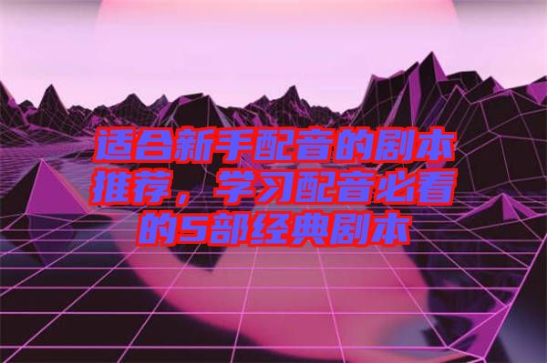 適合新手配音的劇本推薦，學習配音必看的5部經典劇本