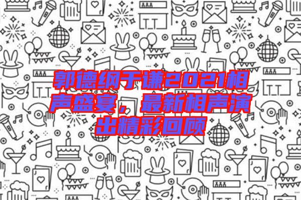郭德綱于謙2021相聲盛宴，最新相聲演出精彩回顧