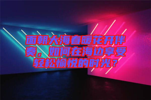 面朝大海春暖花開伴奏，如何在海邊享受輕松愉悅的時光？