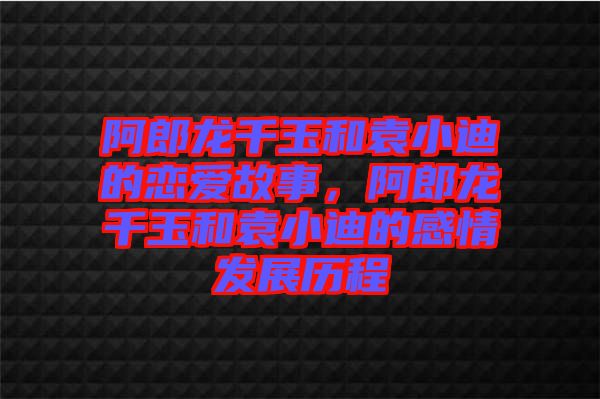 阿郎龍千玉和袁小迪的戀愛故事,阿郎龍千玉和袁小迪的感情發(fā)展歷程