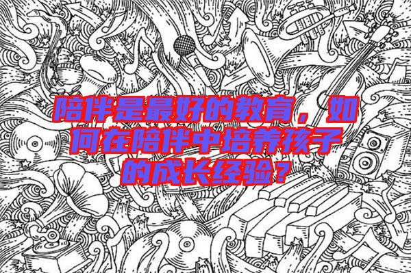 陪伴是最好的教育，如何在陪伴中培養孩子的成長經驗？