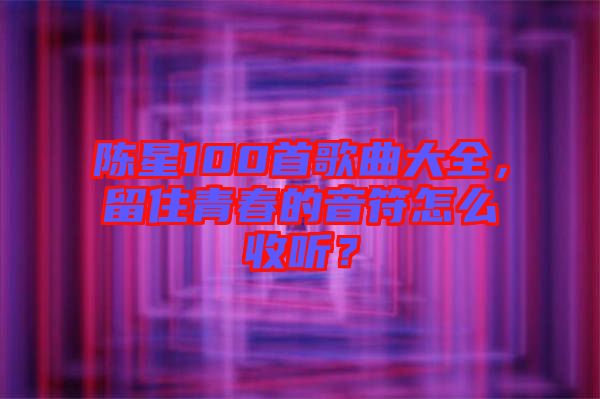 陳星100首歌曲大全，留住青春的音符怎么收聽？