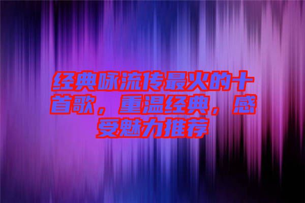 經典詠流傳最火的十首歌，重溫經典，感受魅力推薦