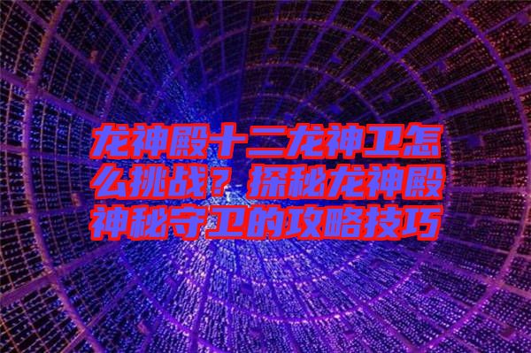 龍神殿十二龍神衛怎么挑戰？探秘龍神殿神秘守衛的攻略技巧