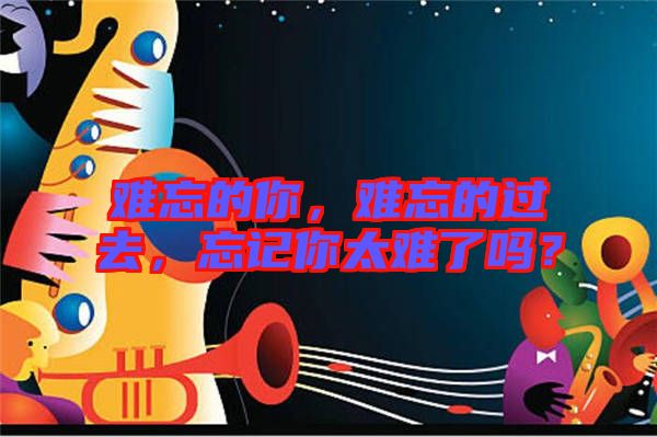難忘的你，難忘的過去，忘記你太難了嗎？