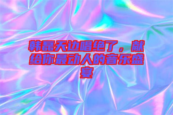 韓磊天邊唱絕了，獻給你最動人的音樂盛宴