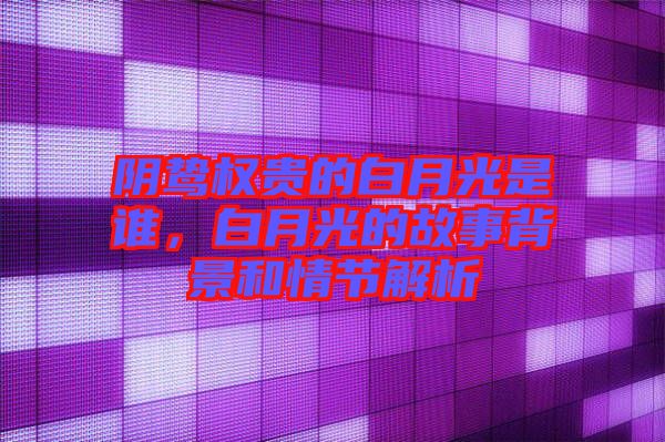 陰鷙權(quán)貴的白月光是誰(shuí),白月光的故事背景和情節(jié)解析