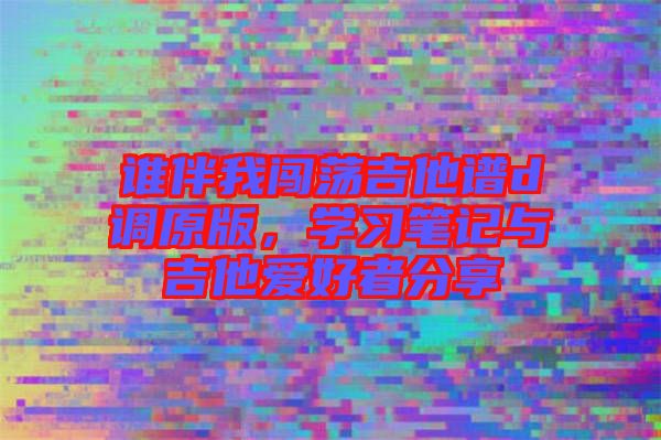 誰伴我闖蕩吉他譜d調原版，學習筆記與吉他愛好者分享