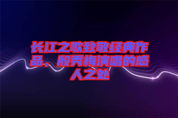 長江之歌致敬經典作品，殷秀梅演唱的感人之處