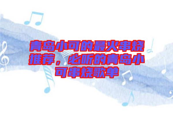 青島小可的最火串燒推薦，必聽的青島小可串燒歌單