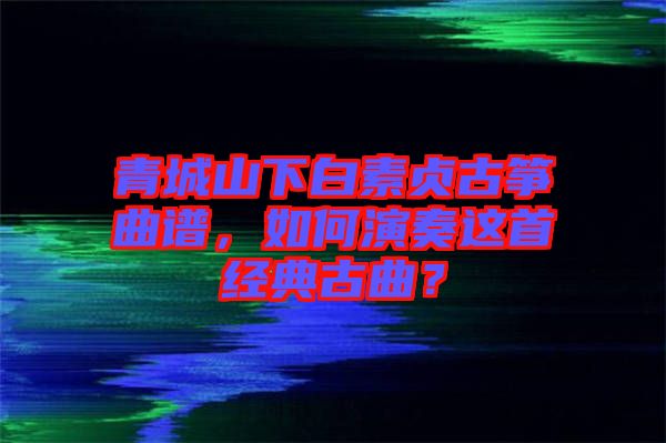 青城山下白素貞古箏曲譜，如何演奏這首經典古曲？