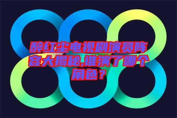 醉紅塵電視劇演員陣容大揭秘,誰演了哪個角色?