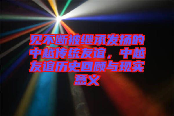 見不斷被繼承發(fā)揚(yáng)的中越傳統(tǒng)友誼,中越友誼歷史回顧與現(xiàn)實(shí)意義