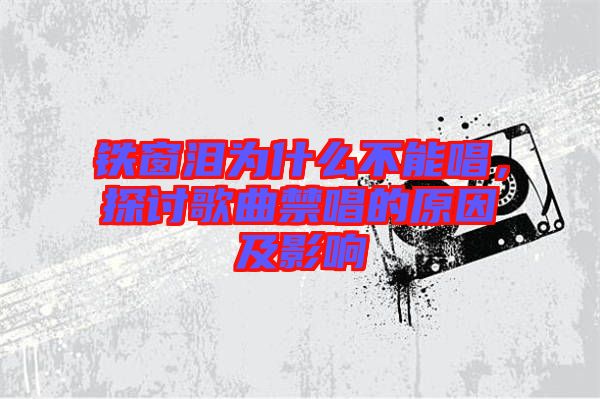 鐵窗淚為什么不能唱，探討歌曲禁唱的原因及影響