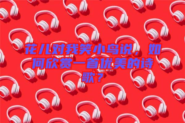 花兒對我笑小鳥說，如何欣賞一首優美的詩歌？