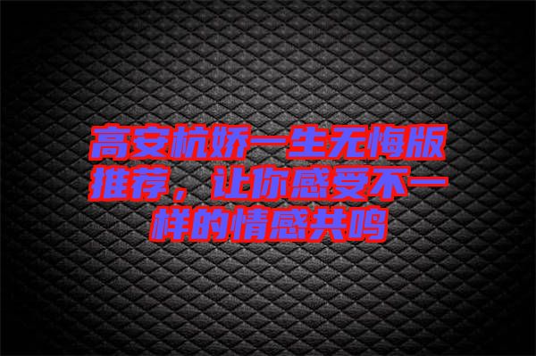 高安杭嬌一生無悔版推薦,讓你感受不一樣的情感共鳴