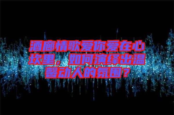 酒廊情歌愛你愛在心坎里，如何演繹出溫馨動人的氛圍？