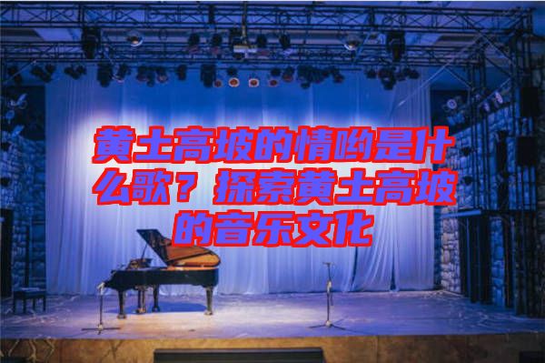 黃土高坡的情喲是什么歌？探索黃土高坡的音樂文化