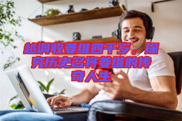 越調(diào)收姜維四千歲,探究歷史名將姜維的傳奇人生