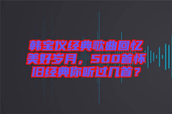 韓寶儀經(jīng)典歌曲回憶美好歲月,500首懷舊經(jīng)典你聽過幾首?