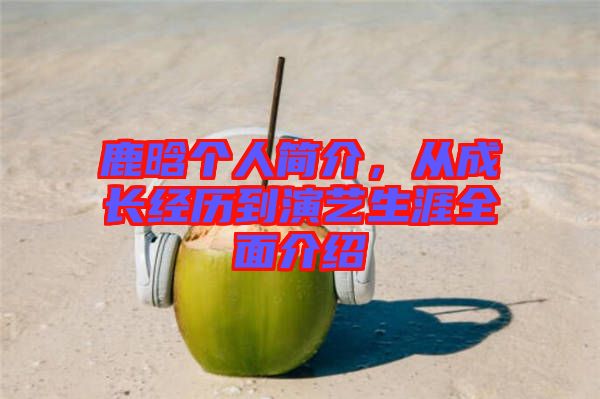 鹿晗個人簡介，從成長經歷到演藝生涯全面介紹