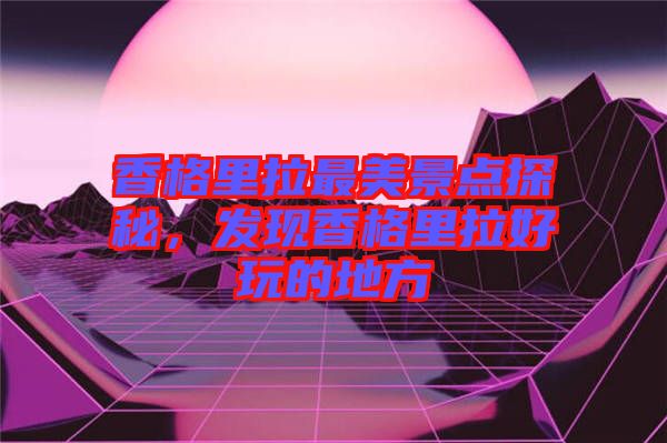 香格里拉最美景點探秘,發(fā)現(xiàn)香格里拉好玩的地方