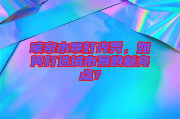 噴泉水景燈光秀，如何打造城市景的新亮點？