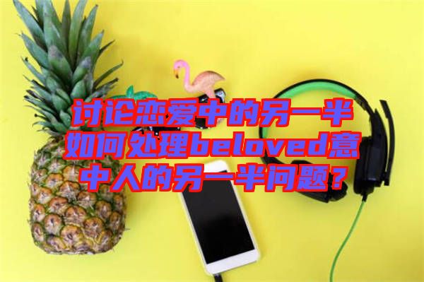 討論戀愛中的另一半如何處理beloved意中人的另一半問題？