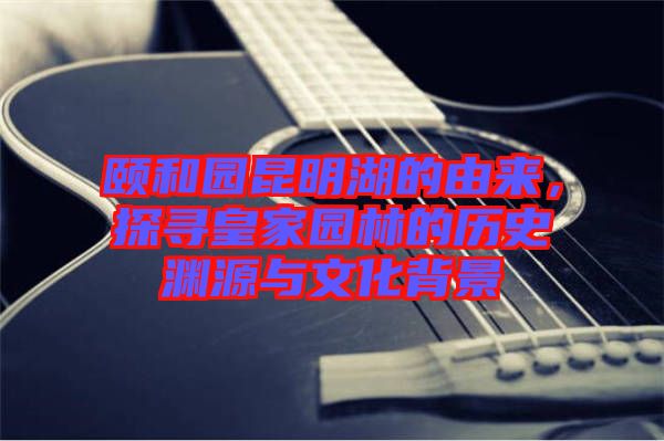 頤和園昆明湖的由來(lái)，探尋皇家園林的歷史淵源與文化背景