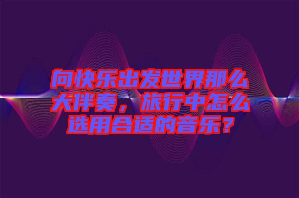 向快樂出發世界那么大伴奏，旅行中怎么選用合適的音樂？