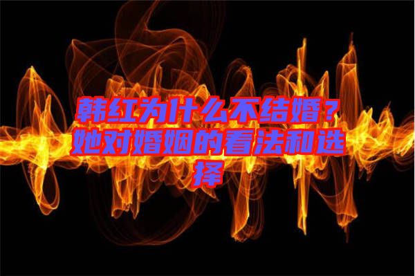 韓紅為什么不結婚？她對婚姻的看法和選擇