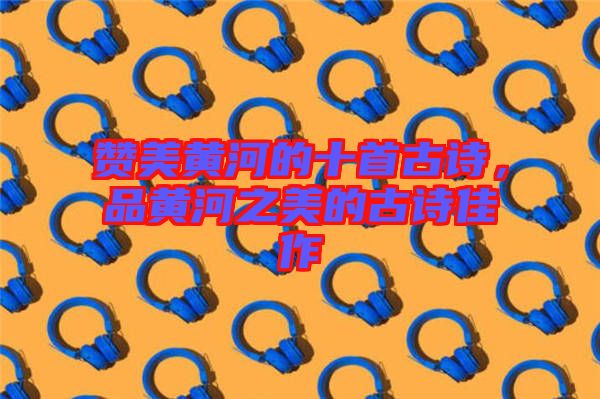 贊美黃河的十首古詩，品黃河之美的古詩佳作