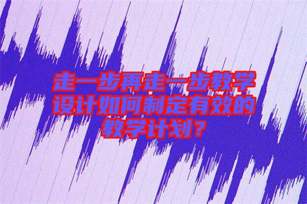 走一步再走一步教學(xué)設(shè)計如何制定有效的教學(xué)計劃?