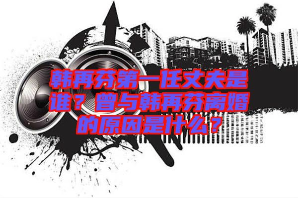 韓再芬第一任丈夫是誰(shuí)?曾與韓再芬離婚的原因是什么?