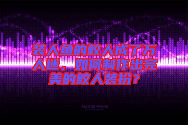 裝人魚的鮫人成了萬人迷，如何制作出完美的鮫人裝扮？