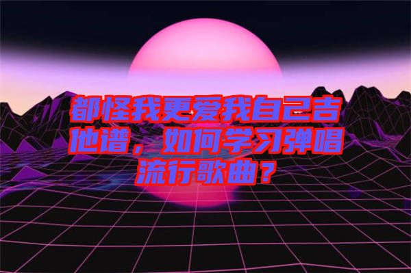 都怪我更愛我自己吉他譜，如何學習彈唱流行歌曲？