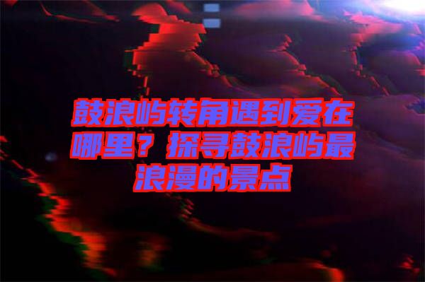 鼓浪嶼轉(zhuǎn)角遇到愛在哪里?探尋鼓浪嶼最浪漫的景點(diǎn)