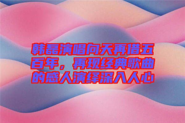 韓磊演唱向天再借五百年,再現(xiàn)經(jīng)典歌曲的感人演繹深入人心