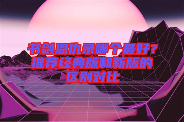 書劍恩仇錄哪個(gè)最好?推薦經(jīng)典版和新版的區(qū)別對(duì)比
