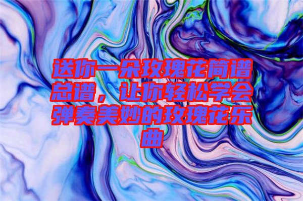 送你一朵玫瑰花簡譜總譜，讓你輕松學會彈奏美妙的玫瑰花樂曲