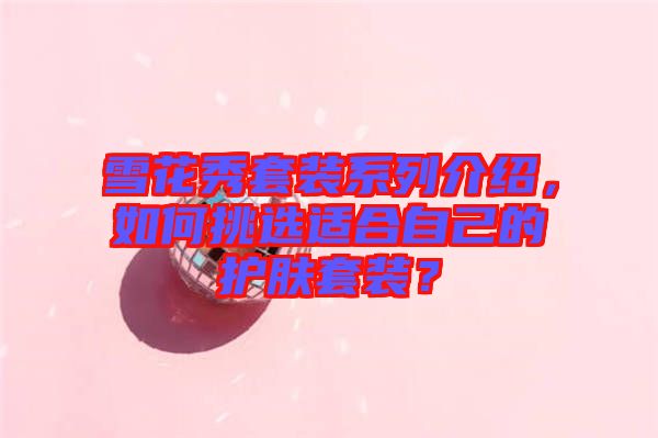 雪花秀套裝系列介紹，如何挑選適合自己的護(hù)膚套裝？
