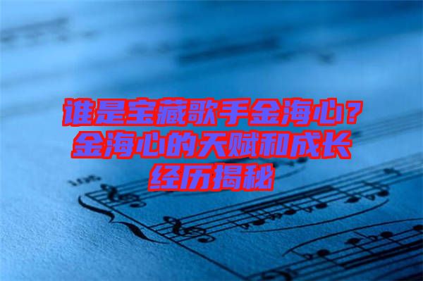 誰是寶藏歌手金海心？金海心的天賦和成長經歷揭秘
