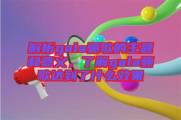 解析gala驪歌的主題和意義,了解gala驪歌達(dá)到了什么效果