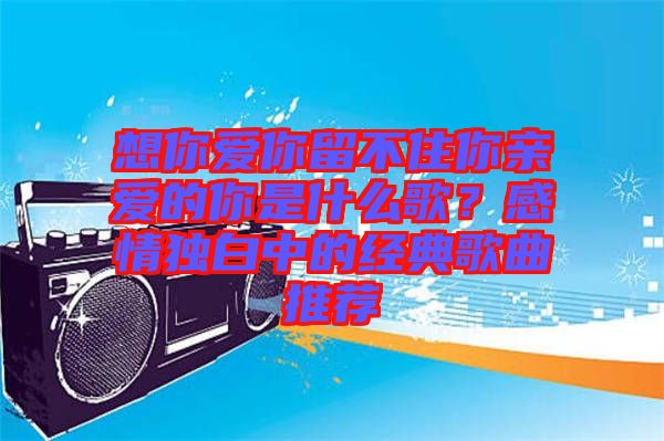 想你愛你留不住你親愛的你是什么歌？感情獨白中的經典歌曲推薦