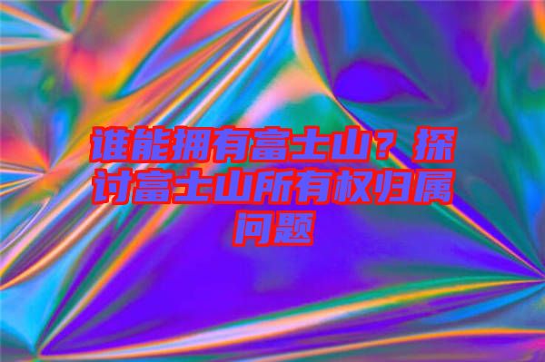 誰能擁有富士山？探討富士山所有權歸屬問題