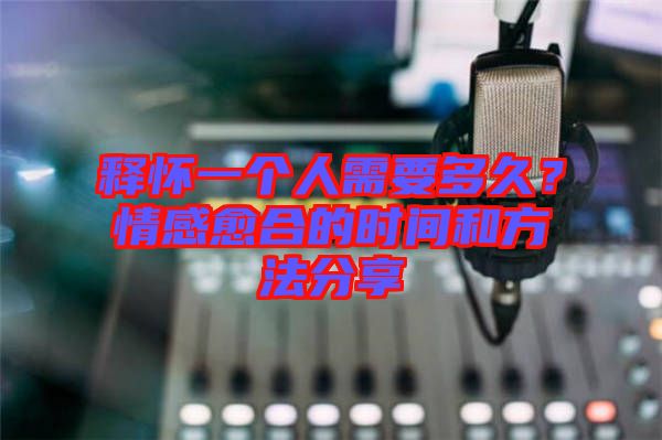 釋懷一個人需要多久?情感愈合的時間和方法分享
